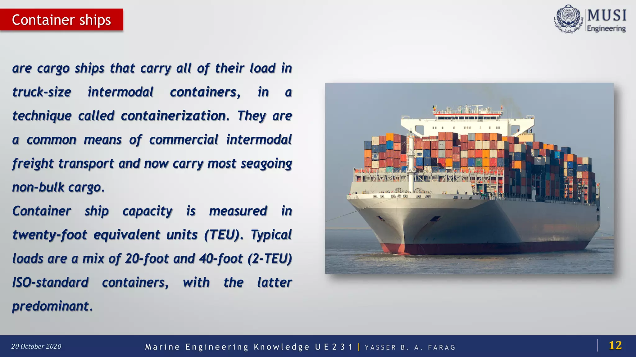 M a r i n e E n g i n e e r i n g K n o w l e d g e U E 2 3 1 | Y A S S E R B . A . F A R A G20 October 2020
Container ships
are cargo ships that carry all of their load in
truck-size intermodal containers, in a
technique called containerization. They are
a common means of commercial intermodal
freight transport and now carry most seagoing
non-bulk cargo.
Container ship capacity is measured in
twenty-foot equivalent units (TEU). Typical
loads are a mix of 20-foot and 40-foot (2-TEU)
ISO-standard containers, with the latter
predominant.
12
 