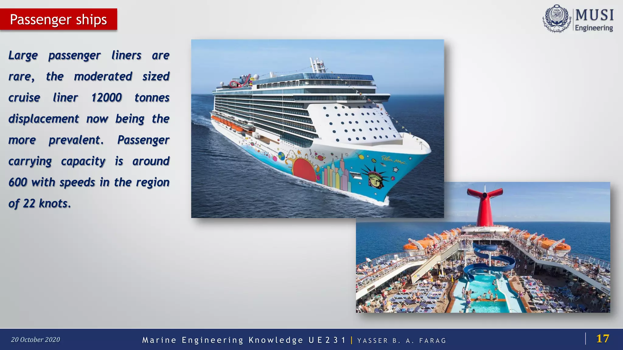 M a r i n e E n g i n e e r i n g K n o w l e d g e U E 2 3 1 | Y A S S E R B . A . F A R A G20 October 2020
Large passenger liners are
rare, the moderated sized
cruise liner 12000 tonnes
displacement now being the
more prevalent. Passenger
carrying capacity is around
600 with speeds in the region
of 22 knots.
Passenger ships
17
 