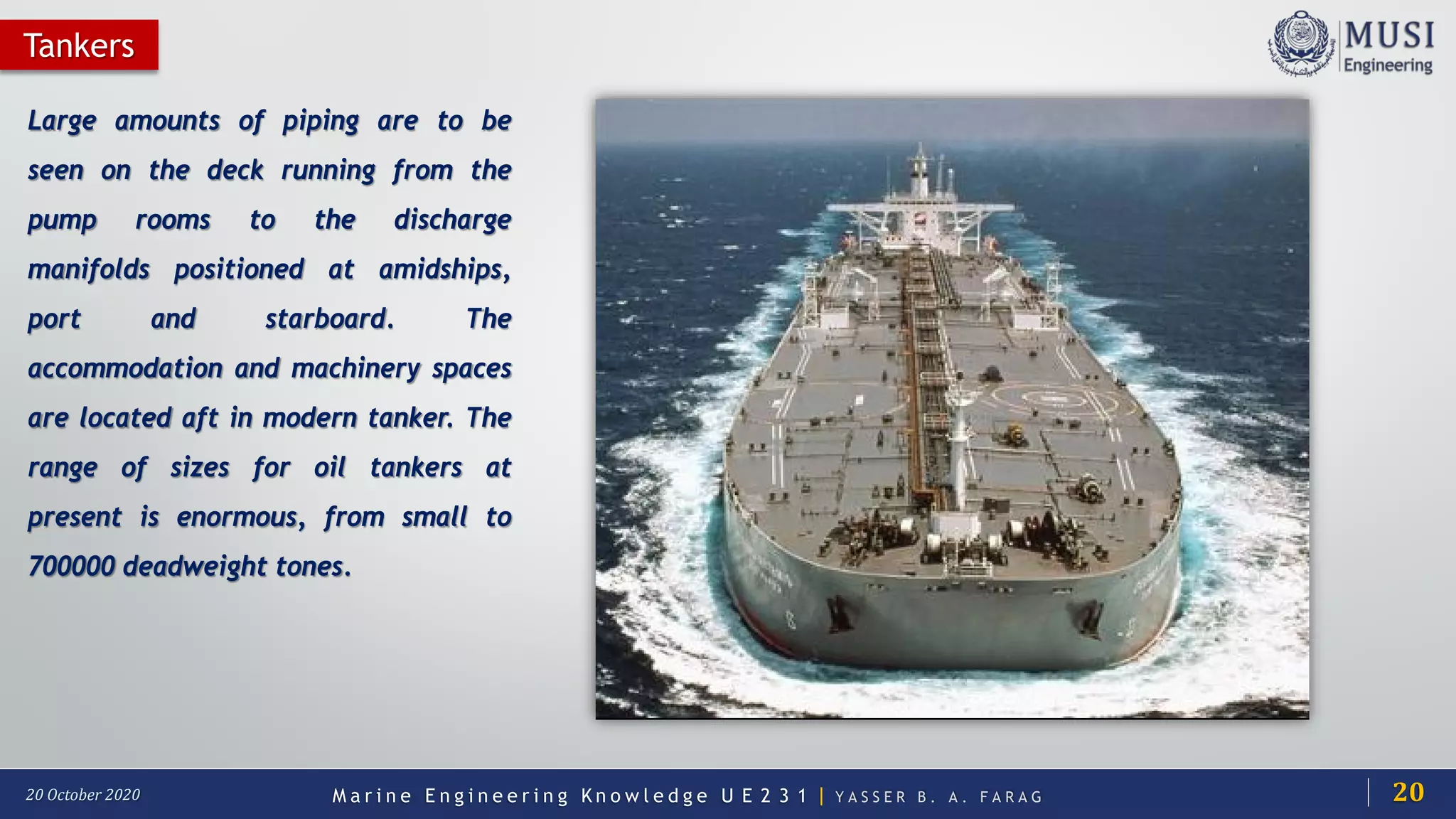 M a r i n e E n g i n e e r i n g K n o w l e d g e U E 2 3 1 | Y A S S E R B . A . F A R A G20 October 2020
Tankers
Large amounts of piping are to be
seen on the deck running from the
pump rooms to the discharge
manifolds positioned at amidships,
port and starboard. The
accommodation and machinery spaces
are located aft in modern tanker. The
range of sizes for oil tankers at
present is enormous, from small to
700000 deadweight tones.
20
 