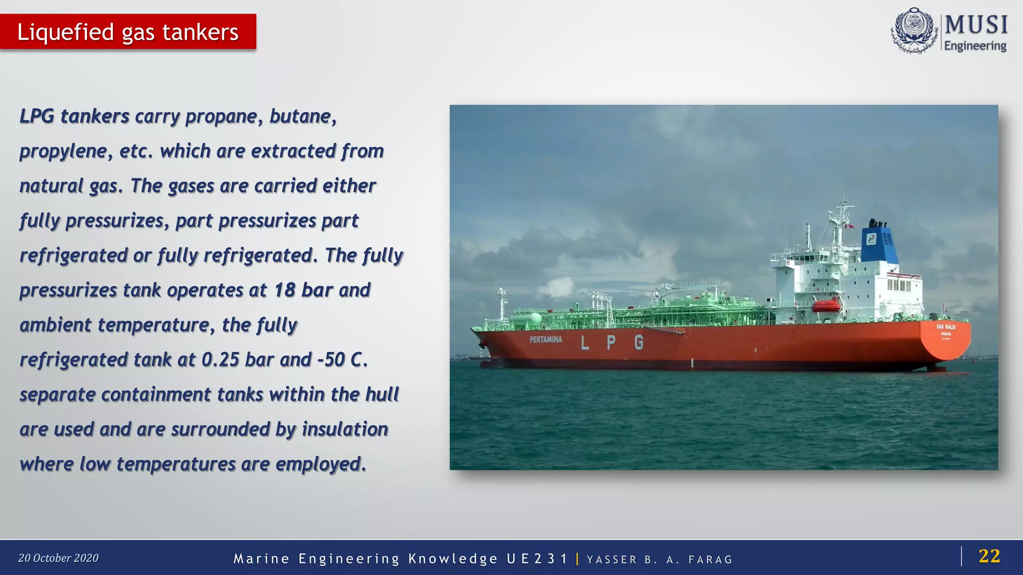 M a r i n e E n g i n e e r i n g K n o w l e d g e U E 2 3 1 | Y A S S E R B . A . F A R A G20 October 2020
Liquefied gas tankers
LPG tankers carry propane, butane,
propylene, etc. which are extracted from
natural gas. The gases are carried either
fully pressurizes, part pressurizes part
refrigerated or fully refrigerated. The fully
pressurizes tank operates at 18 bar and
ambient temperature, the fully
refrigerated tank at 0.25 bar and -50 C.
separate containment tanks within the hull
are used and are surrounded by insulation
where low temperatures are employed.
22
 