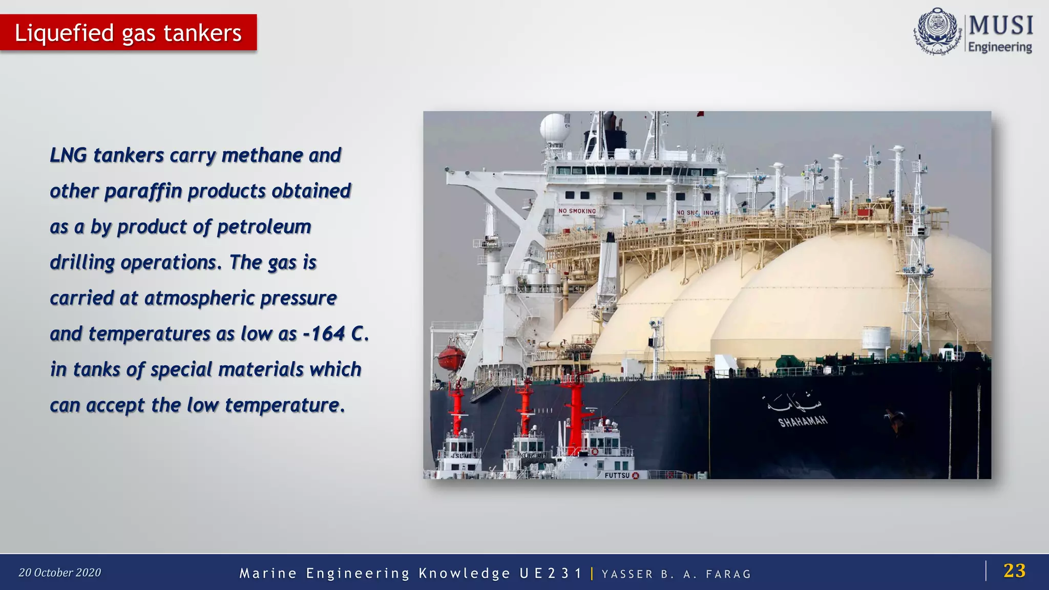 M a r i n e E n g i n e e r i n g K n o w l e d g e U E 2 3 1 | Y A S S E R B . A . F A R A G20 October 2020
Liquefied gas tankers
LNG tankers carry methane and
other paraffin products obtained
as a by product of petroleum
drilling operations. The gas is
carried at atmospheric pressure
and temperatures as low as -164 C.
in tanks of special materials which
can accept the low temperature.
23
 