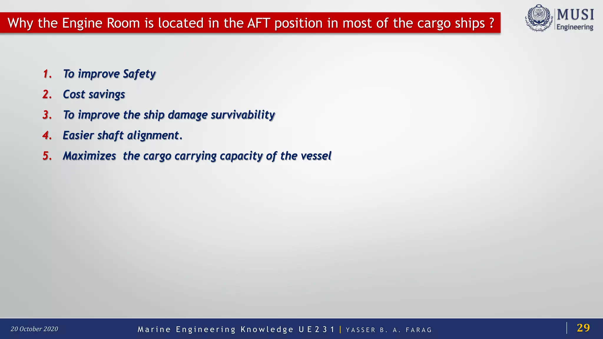 M a r i n e E n g i n e e r i n g K n o w l e d g e U E 2 3 1 | Y A S S E R B . A . F A R A G20 October 2020
1. To improve Safety
2. Cost savings
3. To improve the ship damage survivability
4. Easier shaft alignment.
5. Maximizes the cargo carrying capacity of the vessel
Why the Engine Room is located in the AFT position in most of the cargo ships ?
29
 