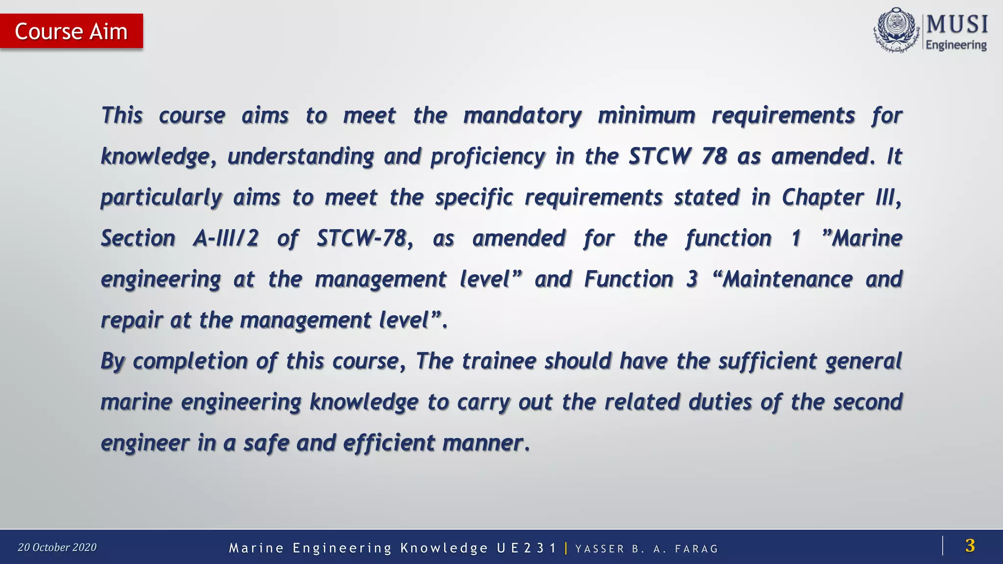 M a r i n e E n g i n e e r i n g K n o w l e d g e U E 2 3 1 | Y A S S E R B . A . F A R A G20 October 2020
Course Aim
This course aims to meet the mandatory minimum requirements for
knowledge, understanding and proficiency in the STCW 78 as amended. It
particularly aims to meet the specific requirements stated in Chapter III,
Section A-III/2 of STCW-78, as amended for the function 1 ”Marine
engineering at the management level” and Function 3 “Maintenance and
repair at the management level”.
By completion of this course, The trainee should have the sufficient general
marine engineering knowledge to carry out the related duties of the second
engineer in a safe and efficient manner.
3
 