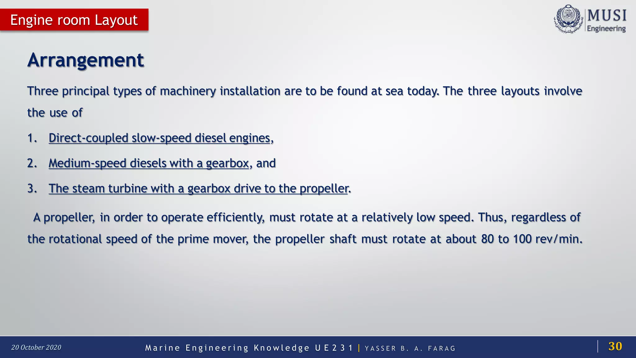 M a r i n e E n g i n e e r i n g K n o w l e d g e U E 2 3 1 | Y A S S E R B . A . F A R A G20 October 2020
Arrangement
Three principal types of machinery installation are to be found at sea today. The three layouts involve
the use of
1. Direct-coupled slow-speed diesel engines,
2. Medium-speed diesels with a gearbox, and
3. The steam turbine with a gearbox drive to the propeller.
A propeller, in order to operate efficiently, must rotate at a relatively low speed. Thus, regardless of
the rotational speed of the prime mover, the propeller shaft must rotate at about 80 to 100 rev/min.
Engine room Layout
30
 