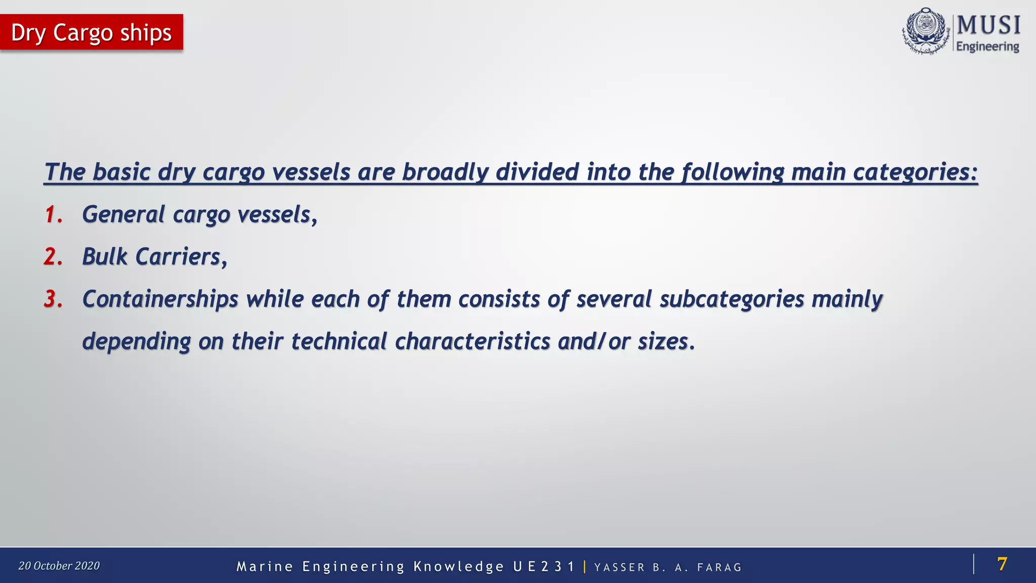 M a r i n e E n g i n e e r i n g K n o w l e d g e U E 2 3 1 | Y A S S E R B . A . F A R A G20 October 2020
Dry Cargo ships
The basic dry cargo vessels are broadly divided into the following main categories:
1. General cargo vessels,
2. Bulk Carriers,
3. Containerships while each of them consists of several subcategories mainly
depending on their technical characteristics and/or sizes.
7
 