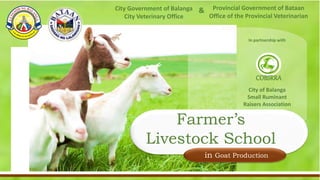 in Goat Production
City Government of Balanga
City Veterinary Office
Provincial Government of Bataan
Office of the Provincial Veterinarian
&
In partnership with
City of Balanga
Small Ruminant
Raisers Association
COBSRRA
Farmer’s
Livestock School
 