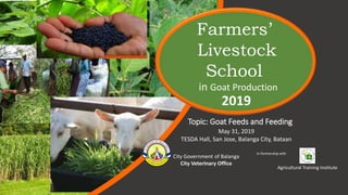 Topic: Goat Feeds and Feeding
City Government of Balanga
City Veterinary Office
Agricultural Training Institute
in Goat Production
Farmers’
Livestock
School
In Partnership with
2019
May 31, 2019
TESDA Hall, San Jose, Balanga City, Bataan
 