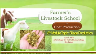 Current Status of Goat Industry in the Philippines
• Industry’s Trend for the Past years up to present
• Backyard-to-Commercial operation ratio
6th ModuleTopic:SilageProduction
in
Goat Production
Farmer’s
Livestock School
June 7, 2019
AVR, Balanga City Hall, Poblacion, Balanga
City, Bataan
 