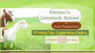 Current Status of Goat Industry in the Philippines
• Industry’s Trend for the Past years up to present
• Backyard-to-Commercial operation ratio
8th ModuleTopic:SupplementaryFeeding
in
Goat Production
Farmer’s
Livestock School
June 7, 2019
AVR, Balanga City Hall, Poblacion, Balanga
City, Bataan
 