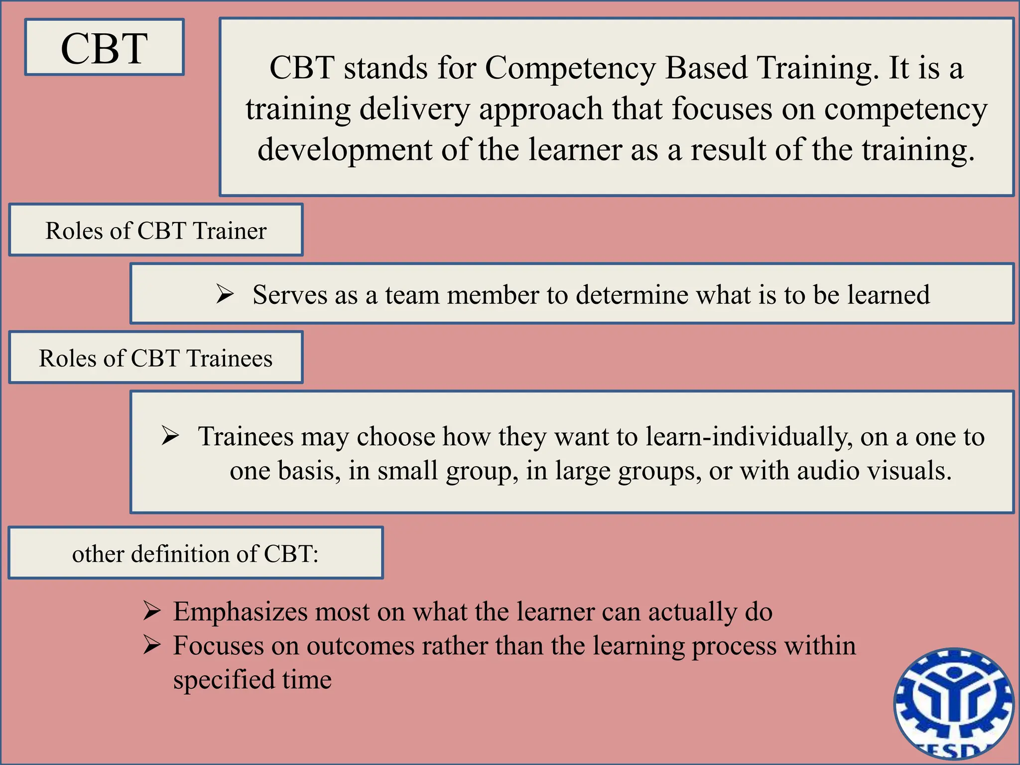 CBT CBT stands for Competency Based Training. It is a
training delivery approach that focuses on competency
development of the learner as a result of the training.
Roles of CBT Trainer
 Serves as a team member to determine what is to be learned
Roles of CBT Trainees
 Trainees may choose how they want to learn-individually, on a one to
one basis, in small group, in large groups, or with audio visuals.
other definition of CBT:
 Emphasizes most on what the learner can actually do
 Focuses on outcomes rather than the learning process within
specified time
 