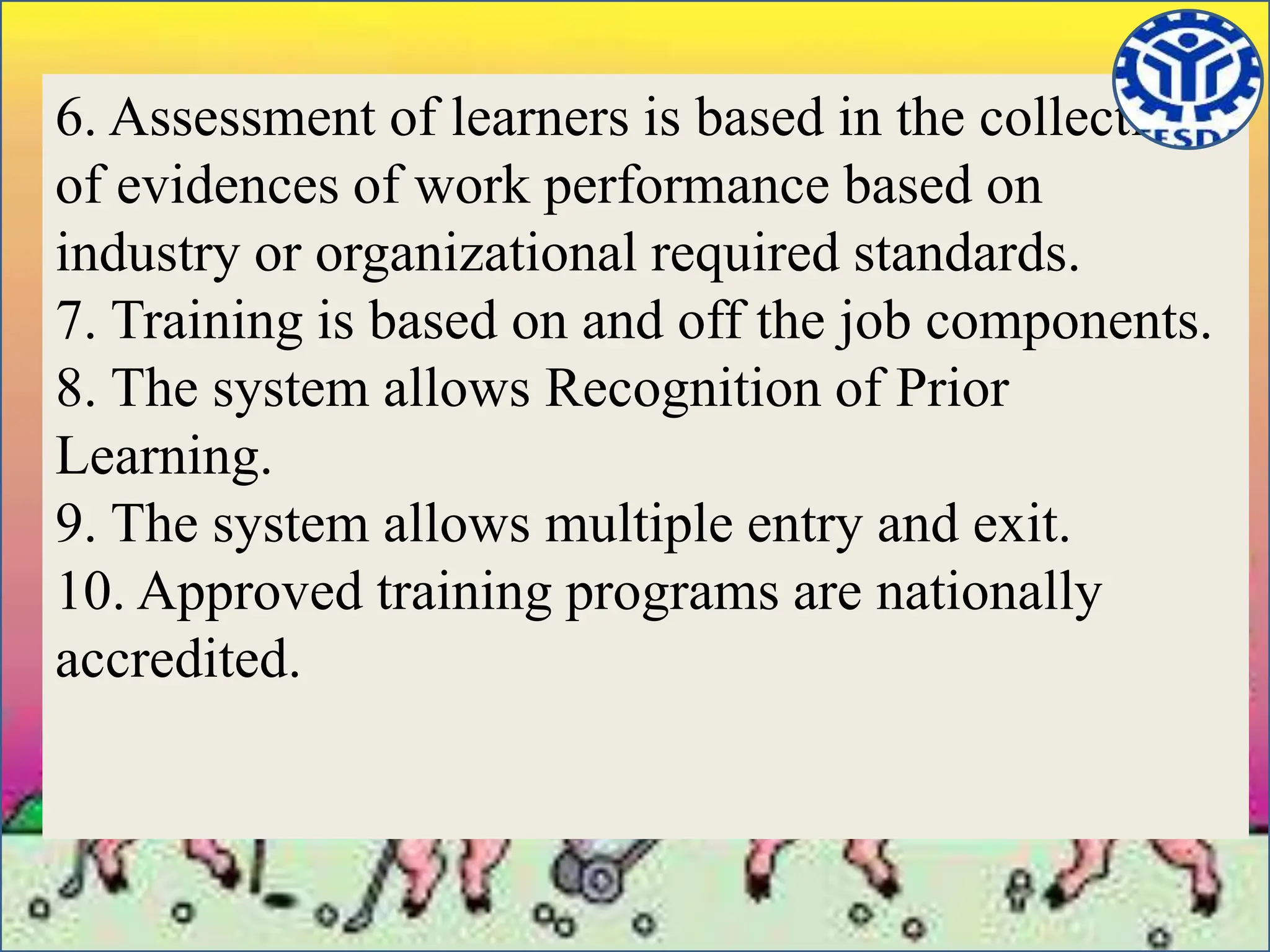 6. Assessment of learners is based in the collection
of evidences of work performance based on
industry or organizational required standards.
7. Training is based on and off the job components.
8. The system allows Recognition of Prior
Learning.
9. The system allows multiple entry and exit.
10. Approved training programs are nationally
accredited.
 