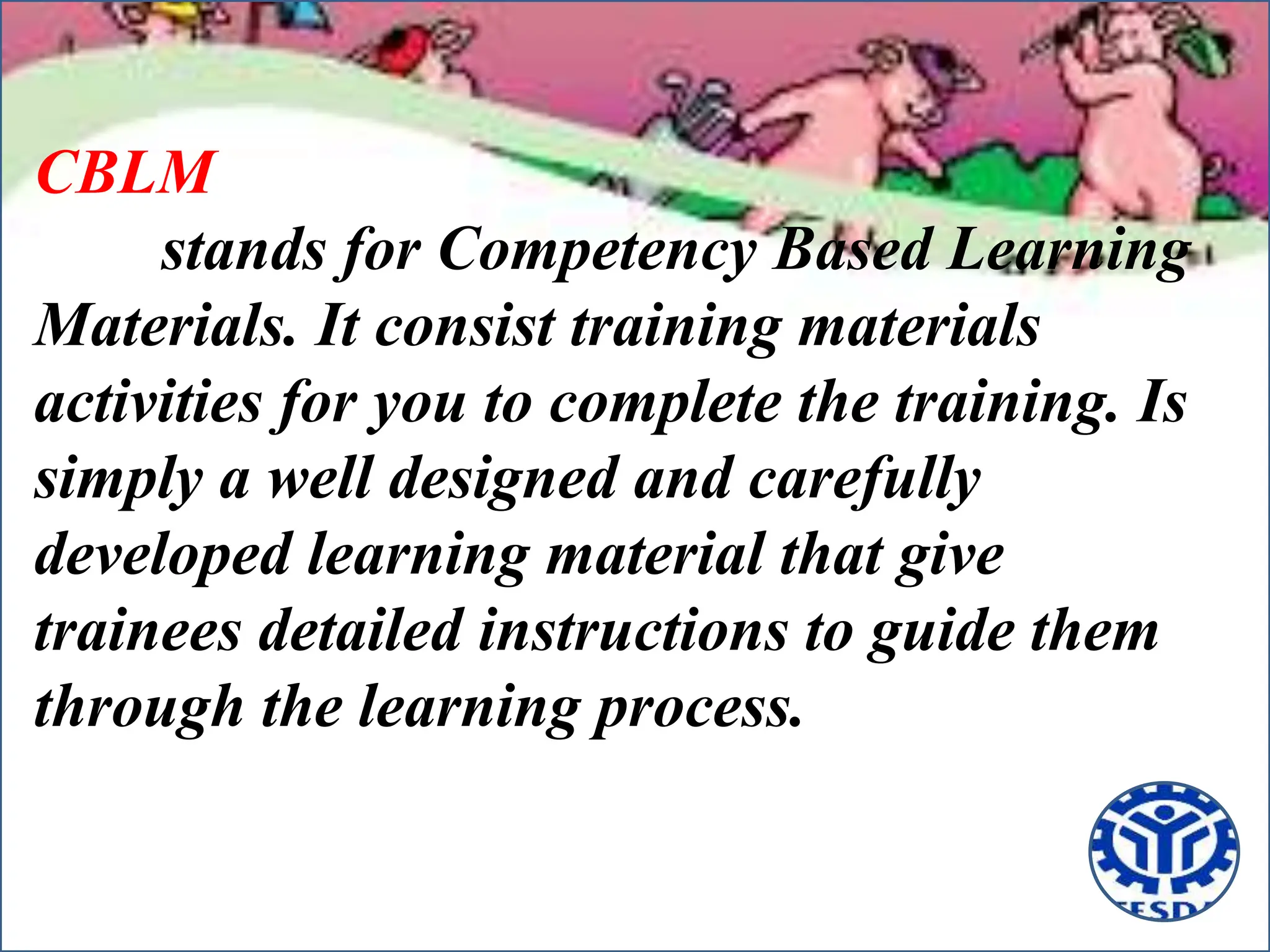 CBLM
stands for Competency Based Learning
Materials. It consist training materials
activities for you to complete the training. Is
simply a well designed and carefully
developed learning material that give
trainees detailed instructions to guide them
through the learning process.
 