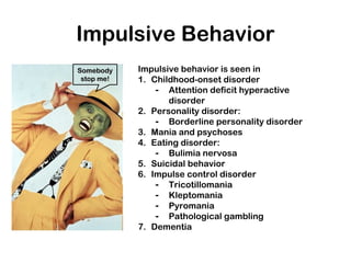 Impulsive Behavior
Impulsive behavior is seen in
1. Childhood-onset disorder
- Attention deficit hyperactive
disorder
2. Personality disorder:
- Borderline personality disorder
3. Mania and psychoses
4. Eating disorder:
- Bulimia nervosa
5. Suicidal behavior
6. Impulse control disorder
- Tricotillomania
- Kleptomania
- Pyromania
- Pathological gambling
7. Dementia
SomebodySomebody
stop me!stop me!
 