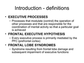 Introduction - definitions
• EXECUTIVE PROCESSES
– Processes that modulate (control) the operation of
other processes and that are responsible for the
coordination of mental activity so that a particular goal
is achieved
• FRONTAL EXECUTIVE HYPOTHESIS
– Every executive process is primarily mediated by the
PFC (prefrontal cortex)
• FRONTAL LOBE SYNDROMES
– Syndrome resulting from frontal lobe damage and
subsequent impairment of executive functions
 