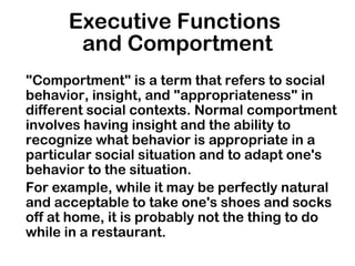 Executive Functions
and Comportment
"Comportment" is a term that refers to social
behavior, insight, and "appropriateness" in
different social contexts. Normal comportment
involves having insight and the ability to
recognize what behavior is appropriate in a
particular social situation and to adapt one's
behavior to the situation.
For example, while it may be perfectly natural
and acceptable to take one's shoes and socks
off at home, it is probably not the thing to do
while in a restaurant.
 