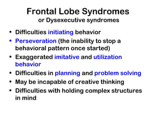 Frontal Lobe Syndromes
or Dysexecutive syndromes
• Difficulties initiating behavior
• Perseveration (the inability to stop a
behavioral pattern once started)
• Exaggerated imitative and utilization
behavior
• Difficulties in planning and problem solving
• May be incapable of creative thinking
• Difficulties with holding complex structures
in mind
 