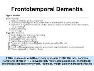 Frontotemporal Dementia
FTD is associated with Kluver-Bucy syndrome [KBS]. The most common
symptoms of KBS in FTD is hyperorality manifested as bingeing, altered food
preferences especially for sweets, food fads, weight gain or increased smoking
 