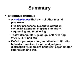 Summary
• Executive process
– A metaprocess that control other mental
processes
– Five key processes: Executive attention,
switching attention, response inhibition,
sequencing and monitoring
– Tests: stroop, TMT, go/no-go, self-ordering,
WCST, ToH, and etc
– Deficits: perseveration, imitative and utilization
behavior, impaired insight and judgment,
distractibility, impulsive behavior, psychomotor
retardation and etc.
 