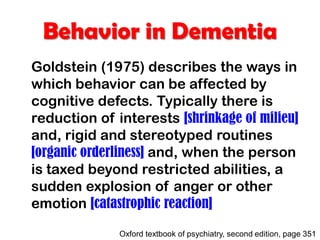 Behavior in Dementia
Goldstein (1975) describes the ways in
which behavior can be affected by
cognitive defects. Typically there is
reduction of interests [shrinkage of milieu]
and, rigid and stereotyped routines
[organic orderliness] and, when the person
is taxed beyond restricted abilities, a
sudden explosion of anger or other
emotion [catastrophic reaction]
Oxford textbook of psychiatry, second edition, page 351
 