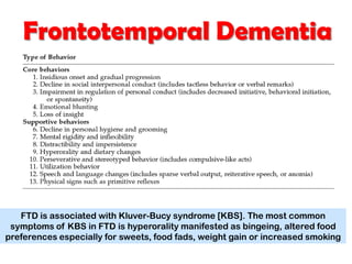 Frontotemporal Dementia
FTD is associated with Kluver-Bucy syndrome [KBS]. The most common
symptoms of KBS in FTD is hyperorality manifested as bingeing, altered food
preferences especially for sweets, food fads, weight gain or increased smoking
 