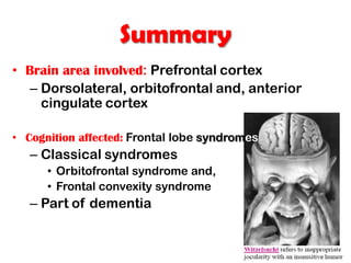Summary
• Brain area involved: Prefrontal cortex
– Dorsolateral, orbitofrontal and, anterior
cingulate cortex
• Cognition affected: Frontal lobe syndromes
– Classical syndromes
• Orbitofrontal syndrome and,
• Frontal convexity syndrome
– Part of dementia
 