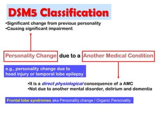 Personality Change due to a Another Medical Condition
•Significant change from previous personality
•Causing significant impairment
•It is a direct physiological consequence of a AMC
•Not due to another mental disorder, delirium and dementia
e.g., personality change due to
head injury or temporal lobe epilepsy
Frontal lobe syndromes aka Personality change / Organic Personality
DSM5 Classification
 