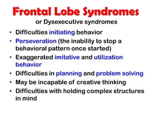 Frontal Lobe Syndromes
or Dysexecutive syndromes
• Difficulties initiating behavior
• Perseveration (the inability to stop a
behavioral pattern once started)
• Exaggerated imitative and utilization
behavior
• Difficulties in planning and problem solving
• May be incapable of creative thinking
• Difficulties with holding complex structures
in mind
 