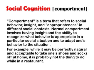 Social Cognition [comportment]
"Comportment" is a term that refers to social
behavior, insight, and "appropriateness" in
different social contexts. Normal comportment
involves having insight and the ability to
recognize what behavior is appropriate in a
particular social situation and to adapt one's
behavior to the situation.
For example, while it may be perfectly natural
and acceptable to take one's shoes and socks
off at home, it is probably not the thing to do
while in a restaurant.
 