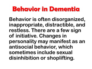Behavior in Dementia
Behavior is often disorganized,
inappropriate, distractible, and
restless. There are a few sign
of initiative. Changes in
personality may manifest as an
antisocial behavior, which
sometimes include sexual
disinhibition or shoplifting.
 