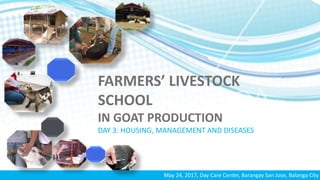 FARMERS’ LIVESTOCK
SCHOOL
IN GOAT PRODUCTION
DAY 3: HOUSING, MANAGEMENT AND DISEASES
May 24, 2017, Day Care Center, Barangay San Jose, Balanga City
 