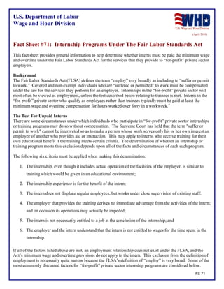 U.S. Department of Labor
Wage and Hour Division
(April 2010)
Fact Sheet #71: Internship Programs Under The Fair Labor Standards Act
This fact sheet provides general information to help determine whether interns must be paid the minimum wage
and overtime under the Fair Labor Standards Act for the services that they provide to “for-profit” private sector
employers.
Background
The Fair Labor Standards Act (FLSA) defines the term “employ” very broadly as including to “suffer or permit
to work.” Covered and non-exempt individuals who are “suffered or permitted” to work must be compensated
under the law for the services they perform for an employer. Internships in the “for-profit” private sector will
most often be viewed as employment, unless the test described below relating to trainees is met. Interns in the
“for-profit” private sector who qualify as employees rather than trainees typically must be paid at least the
minimum wage and overtime compensation for hours worked over forty in a workweek.
The Test For Unpaid Interns
There are some circumstances under which individuals who participate in “for-profit” private sector internships
or training programs may do so without compensation. The Supreme Court has held that the term "suffer or
permit to work" cannot be interpreted so as to make a person whose work serves only his or her own interest an
employee of another who provides aid or instruction. This may apply to interns who receive training for their
own educational benefit if the training meets certain criteria. The determination of whether an internship or
training program meets this exclusion depends upon all of the facts and circumstances of each such program.
The following six criteria must be applied when making this determination:
1. The internship, even though it includes actual operation of the facilities of the employer, is similar to
training which would be given in an educational environment;
2. The internship experience is for the benefit of the intern;
3. The intern does not displace regular employees, but works under close supervision of existing staff;
4. The employer that provides the training derives no immediate advantage from the activities of the intern;
and on occasion its operations may actually be impeded;
5. The intern is not necessarily entitled to a job at the conclusion of the internship; and
6. The employer and the intern understand that the intern is not entitled to wages for the time spent in the
internship.
If all of the factors listed above are met, an employment relationship does not exist under the FLSA, and the
Act’s minimum wage and overtime provisions do not apply to the intern. This exclusion from the definition of
employment is necessarily quite narrow because the FLSA’s definition of “employ” is very broad. Some of the
most commonly discussed factors for “for-profit” private sector internship programs are considered below.
FS 71
 