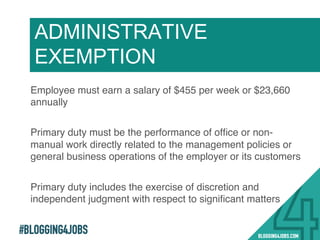 #BLOGGING4JOBS
Employee must earn a salary of $455 per week or $23,660
annually!
Primary duty must be the performance of ofﬁce or non-
manual work directly related to the management policies or
general business operations of the employer or its customers!
Primary duty includes the exercise of discretion and
independent judgment with respect to signiﬁcant matters!
ADMINISTRATIVE
EXEMPTION
11!
 