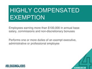 #BLOGGING4JOBS
Employees earning more than $100,000 in annual base
salary, commissions and non-discretionary bonuses!
Performs one or more duties of an exempt executive,
administrative or professional employee!
HIGHLY COMPENSATED
EXEMPTION
13!
 