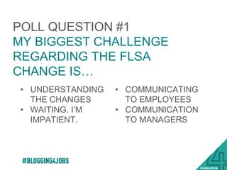 POLL QUESTION #1
MY BIGGEST CHALLENGE
REGARDING THE FLSA
CHANGE IS…
•  UNDERSTANDING
THE CHANGES
•  WAITING. I’M
IMPATIENT
•  COMMUNICATING
TO EMPLOYEES
•  COMMUNICATION
TO MANAGERS
14!
 
