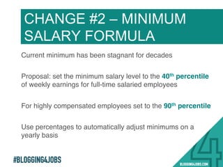 #BLOGGING4JOBS
Current minimum has been stagnant for decades!
Proposal: set the minimum salary level to the 40th percentile
of weekly earnings for full-time salaried employees!
For highly compensated employees set to the 90th percentile!
Use percentages to automatically adjust minimums on a
yearly basis!
CHANGE #2 – MINIMUM
SALARY FORMULA
17!
 