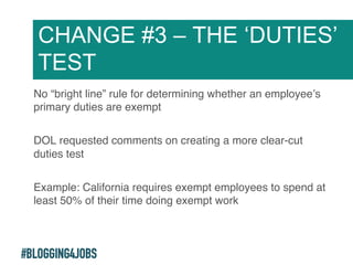 #BLOGGING4JOBS
No “bright line” rule for determining whether an employee’s
primary duties are exempt!
DOL requested comments on creating a more clear-cut
duties test!
Example: California requires exempt employees to spend at
least 50% of their time doing exempt work!
CHANGE #3 – THE ‘DUTIES’
TEST
18!
 
