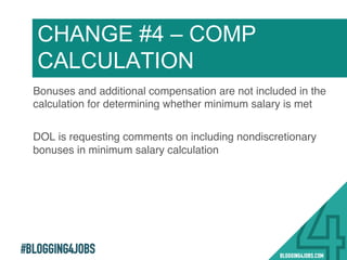 #BLOGGING4JOBS
Bonuses and additional compensation are not included in the
calculation for determining whether minimum salary is met!
DOL is requesting comments on including nondiscretionary
bonuses in minimum salary calculation !
CHANGE #4 – COMP
CALCULATION
19!
 