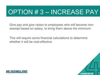#BLOGGING4JOBS
Give pay and give raises to employees who will become non-
exempt based on salary, to bring them above the minimum!
This will require some ﬁnancial calculations to determine
whether it will be cost-effective!
OPTION # 3 – INCREASE PAY
23!
 