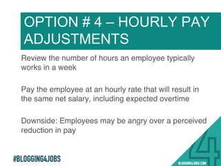 #BLOGGING4JOBS
Review the number of hours an employee typically
works in a week!
Pay the employee at an hourly rate that will result in
the same net salary, including expected overtime!
Downside: Employees may be angry over a perceived
reduction in pay!
OPTION # 4 – HOURLY PAY
ADJUSTMENTS
24!
 