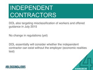 #BLOGGING4JOBS
DOL also targeting misclassiﬁcation of workers and offered
guidance in July 2015!
No change in regulations (yet)!
DOL essentially will consider whether the independent
contractor can exist without the employer (economic realities
test)!
!
INDEPENDENT
CONTRACTORS
 