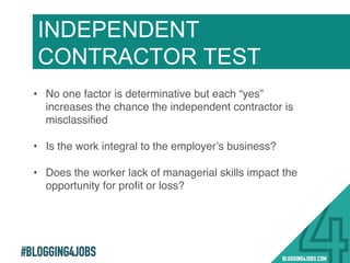 #BLOGGING4JOBS
INDEPENDENT
CONTRACTOR TEST
•  No one factor is determinative but each “yes”
increases the chance the independent contractor is
misclassiﬁed!
!
•  Is the work integral to the employer’s business?!
•  Does the worker lack of managerial skills impact the
opportunity for proﬁt or loss?!
!
 