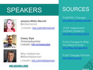Jessica Miller-Merrell!
@jmillermerrell!
Mike Haberman!
@MikeHaberman!
LinkedIn: b4j.co/mhaberman!
SOURCES
FLSA/DOL Changes
b4j.co/ﬂsa-changes-overview!
FLSA Changes & What
You Need to Know !
b4j.co/ﬂsa-changes-2016!
FLSA Changes Podcast !
b4j.co/ﬂsa-podcast!
!
SPEAKERS
LinkedIn: b4j.co/jmillermerrell!
Casey Sipe !
@clsemployerlaw!
LinkedIn: b4j.co/caseysipe!
FLSA Independent
Contract Guidance
b4j.co/ﬂsa-contractor-2016!
36!
 