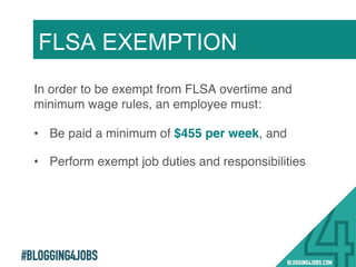 #BLOGGING4JOBS
In order to be exempt from FLSA overtime and
minimum wage rules, an employee must:!
•  Be paid a minimum of $455 per week, and!
•  Perform exempt job duties and responsibilities!
FLSA EXEMPTION
8!
 