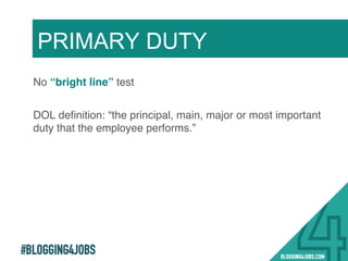 #BLOGGING4JOBS
No “bright line” test!
DOL deﬁnition: “the principal, main, major or most important
duty that the employee performs.”!
PRIMARY DUTY
9!
 