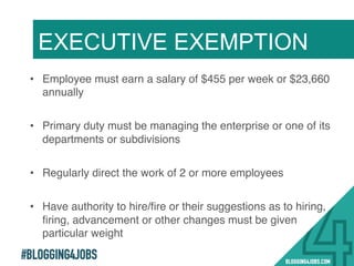 #BLOGGING4JOBS
EXECUTIVE EXEMPTION
•  Employee must earn a salary of $455 per week or $23,660
annually!
•  Primary duty must be managing the enterprise or one of its
departments or subdivisions!
•  Regularly direct the work of 2 or more employees!
•  Have authority to hire/ﬁre or their suggestions as to hiring,
ﬁring, advancement or other changes must be given
particular weight!
10!
 