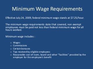 Minimum Wage Requirements
Effective July 24, 2009, federal minimum wage stands at $7.25/hour.
The minimum wage requirements state that covered, non exempt
employees must be paid not less than federal minimum wage for all
hours worked.
Minimum wage includes :
o Wages
o Commissions
o Certain bonuses
o Tips received by eligible employees
o Reasonable cost of room, board and other “facilities” provided by the
employer for the employee’s benefit
 