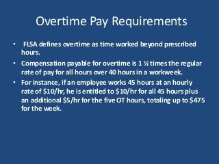 Overtime Pay Requirements
• FLSA defines overtime as time worked beyond prescribed
hours.
• Compensation payable for overtime is 1 ½ times the regular
rate of pay for all hours over 40 hours in a workweek.
• For instance, if an employee works 45 hours at an hourly
rate of $10/hr, he is entitled to $10/hr for all 45 hours plus
an additional $5/hr for the five OT hours, totaling up to $475
for the week.
 