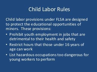 Child Labor Rules
Child labor provisions under FLSA are designed
to protect the educational opportunities of
minors. These provisions:
• Prohibit youth employment in jobs that are
detrimental to their health and safety
• Restrict hours that those under 16 years of
age can work
• List hazardous occupations too dangerous for
young workers to perform
 