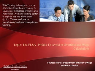 This Training is brought to you by
Workplace Compliance Training A
Division of Workplace Weekly News
Publication . Visit our training center
to register for one of our event
@http://www.workplace-
weekly.com/workplacecompliance
training/




                                     -
             Topic: The FLSA- Pitfalls To Avoid in Overtime and Wage
                                                          Calculations



                                          Source: The U S Department of Labor ‘s Wage
 Workplace Compliance Training                         and Hour Division
Copyrights 2013 www.workplace-
          weekly.com
 