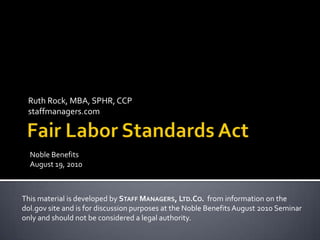 Fair Labor Standards Act Ruth Rock, MBA, SPHR, CCPstaffmanagers.com Noble Benefits  August 19, 2010 This material is developed by Staff Managers, Ltd.Co.  from information on the  dol.gov site and is for discussion purposes at the Noble Benefits August 2010 Seminar  only and should not be considered a legal authority. 